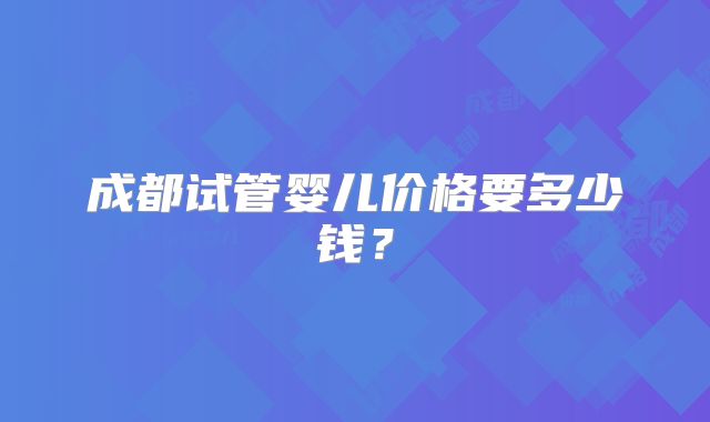 成都试管婴儿价格要多少钱？