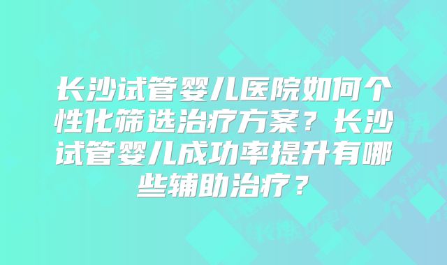 长沙试管婴儿医院如何个性化筛选治疗方案？长沙试管婴儿成功率提升有哪些辅助治疗？