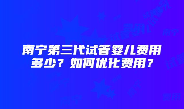 南宁第三代试管婴儿费用多少？如何优化费用？