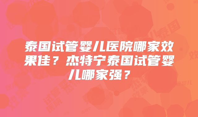 泰国试管婴儿医院哪家效果佳？杰特宁泰国试管婴儿哪家强？
