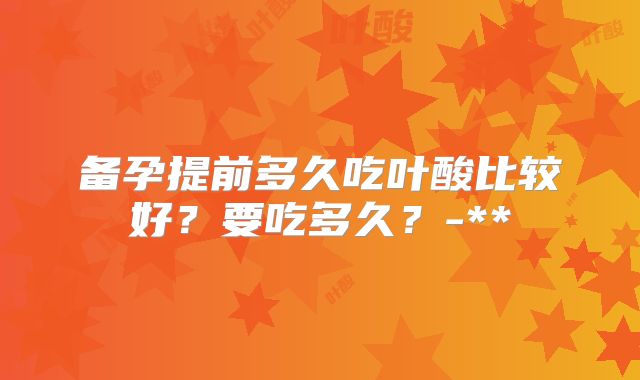 备孕提前多久吃叶酸比较好?要吃多久?-**