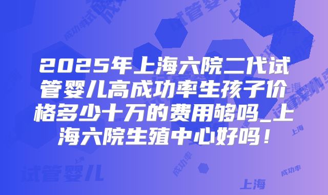 2025年上海六院二代试管婴儿高成功率生孩子价格多少十万的费用够吗_上海六院生殖中心好吗！