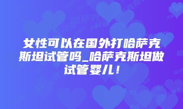 女性可以在国外打哈萨克斯坦试管吗_哈萨克斯坦做试管婴儿！