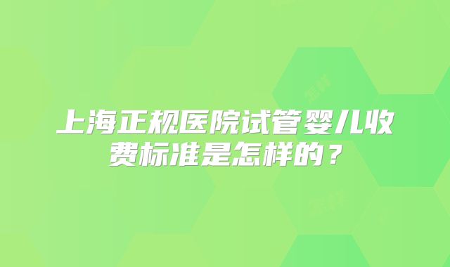 上海正规医院试管婴儿收费标准是怎样的?