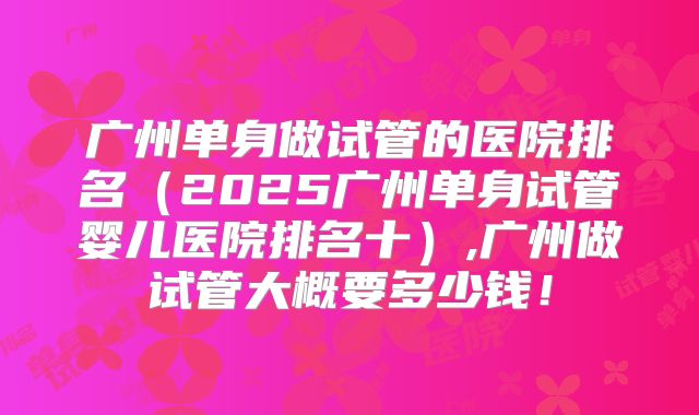 广州单身做试管的医院排名（2025广州单身试管婴儿医院排名十）,广州做试管大概要多少钱！