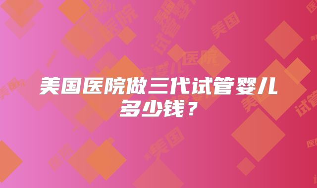 美国医院做三代试管婴儿多少钱？