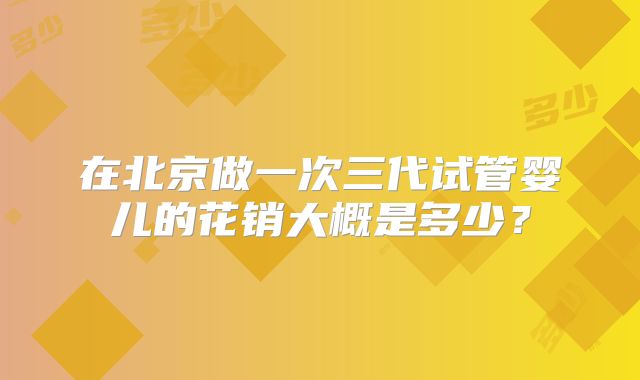在北京做一次三代试管婴儿的花销大概是多少？