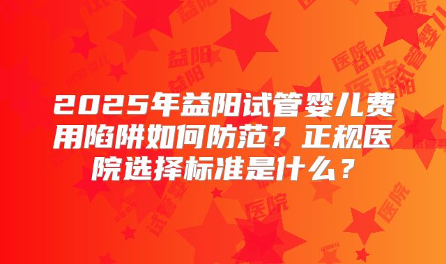 2025年益阳试管婴儿费用陷阱如何防范？正规医院选择标准是什么？