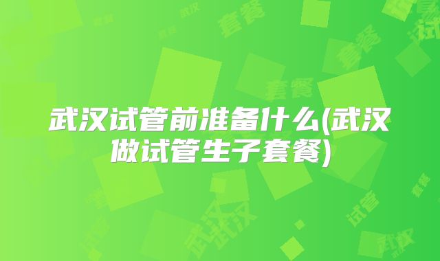 武汉试管前准备什么(武汉做试管生子套餐)