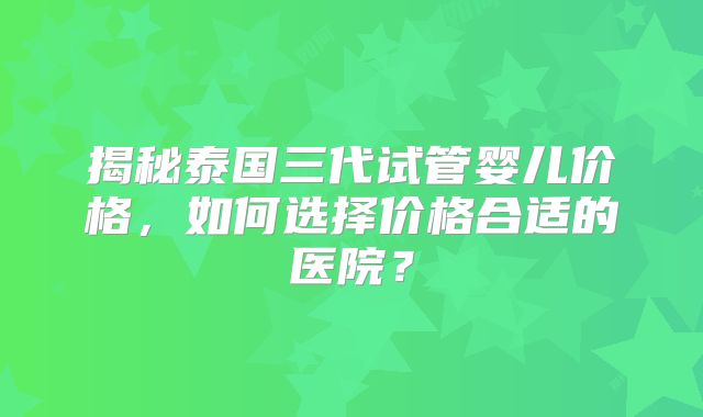 揭秘泰国三代试管婴儿价格，如何选择价格合适的医院？