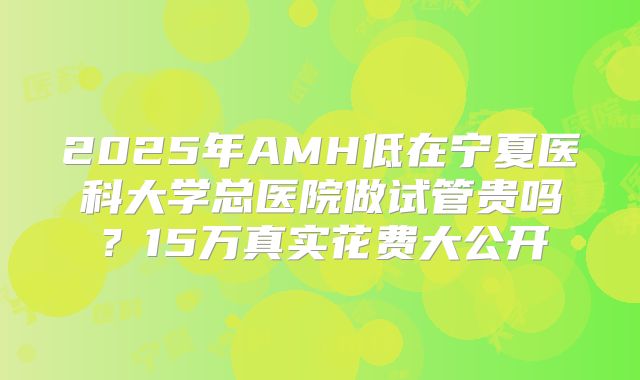 2025年AMH低在宁夏医科大学总医院做试管贵吗？15万真实花费大公开