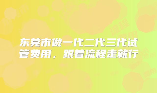 东莞市做一代二代三代试管费用,跟着流程走就行
