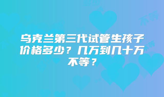 乌克兰第三代试管生孩子价格多少？几万到几十万不等？