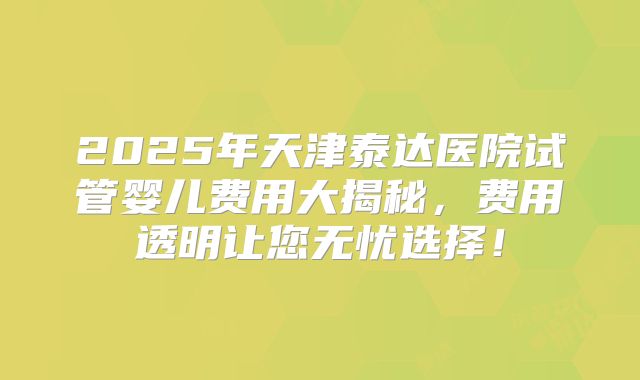 2025年天津泰达医院试管婴儿费用大揭秘，费用透明让您无忧选择！