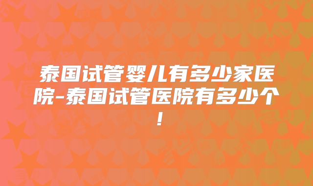 泰国试管婴儿有多少家医院-泰国试管医院有多少个！