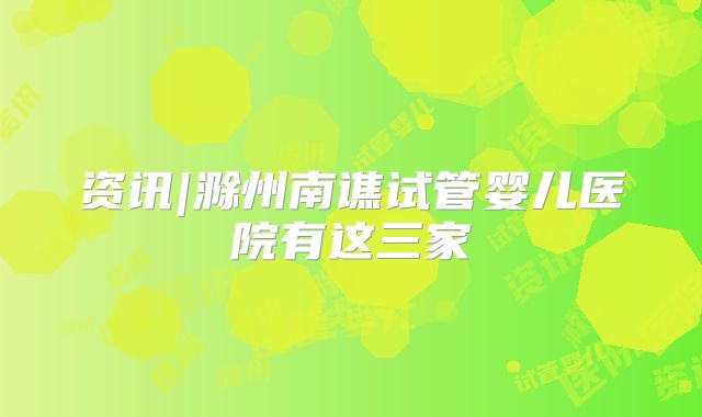 资讯|滁州南谯试管婴儿医院有这三家