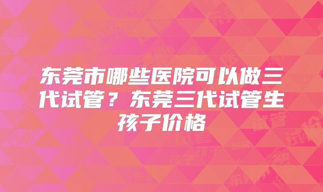 东莞市哪些医院可以做三代试管？东莞三代试管生孩子价格