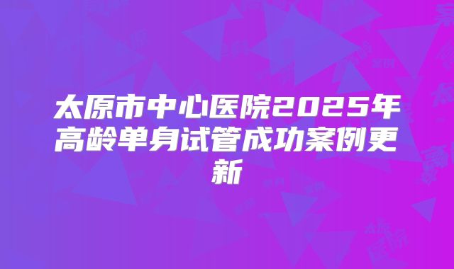 太原市中心医院2025年高龄单身试管成功案例更新