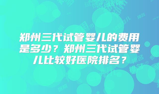 郑州三代试管婴儿的费用是多少？郑州三代试管婴儿比较好医院排名？