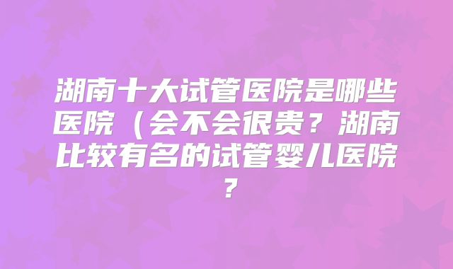 湖南十大试管医院是哪些医院（会不会很贵？湖南比较有名的试管婴儿医院？