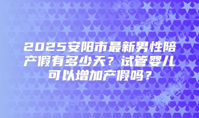 2025安阳市最新男性陪产假有多少天？试管婴儿可以增加产假吗？