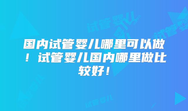 国内试管婴儿哪里可以做！试管婴儿国内哪里做比较好！