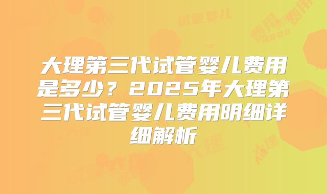 大理第三代试管婴儿费用是多少？2025年大理第三代试管婴儿费用明细详细解析