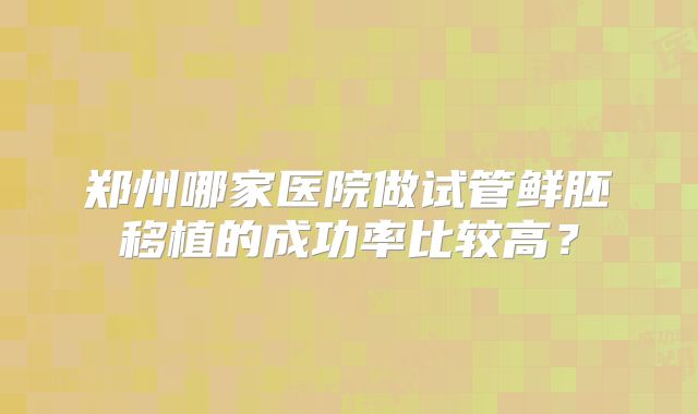 郑州哪家医院做试管鲜胚移植的成功率比较高？