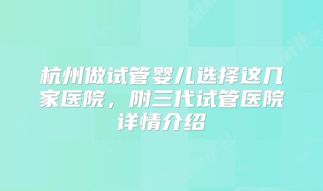 杭州做试管婴儿选择这几家医院，附三代试管医院详情介绍