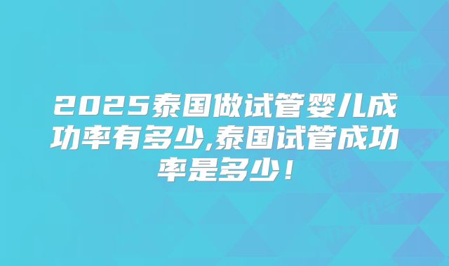 2025泰国做试管婴儿成功率有多少,泰国试管成功率是多少！