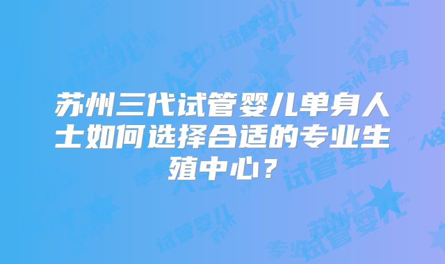 苏州三代试管婴儿单身人士如何选择合适的专业生殖中心?
