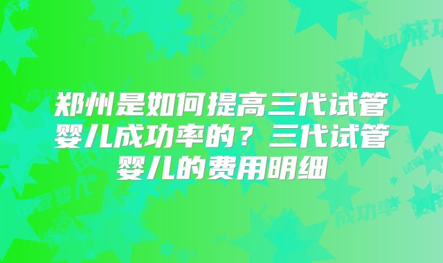郑州是如何提高三代试管婴儿成功率的？三代试管婴儿的费用明细