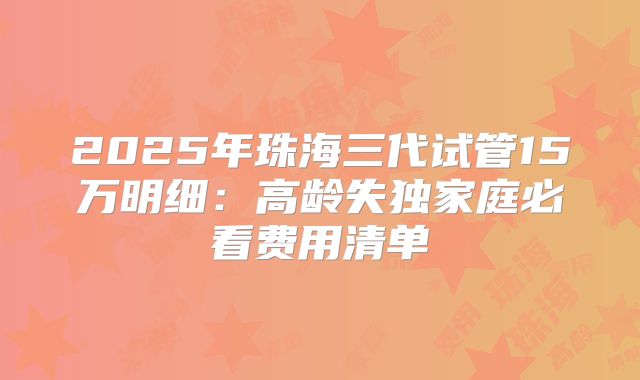 2025年珠海三代试管15万明细：高龄失独家庭必看费用清单