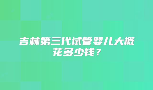 吉林第三代试管婴儿大概花多少钱?