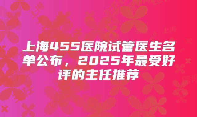 上海455医院试管医生名单公布，2025年最受好评的主任推荐