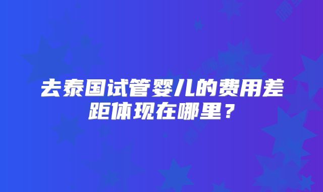 去泰国试管婴儿的费用差距体现在哪里？