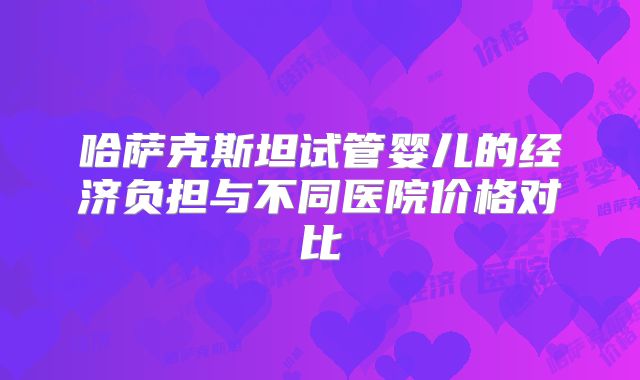 哈萨克斯坦试管婴儿的经济负担与不同医院价格对比
