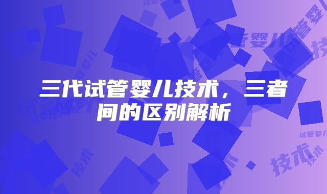三代试管婴儿技术，三者间的区别解析