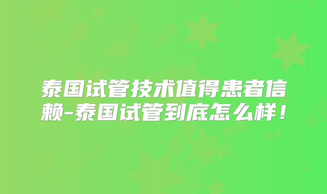 泰国试管技术值得患者信赖-泰国试管到底怎么样!