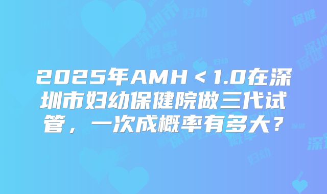 2025年AMH＜1.0在深圳市妇幼保健院做三代试管，一次成概率有多大？