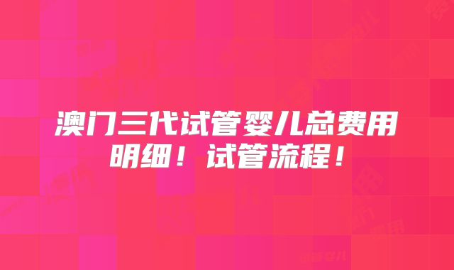 澳门三代试管婴儿总费用明细！试管流程！