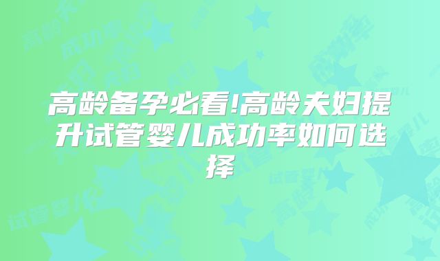 高龄备孕必看!高龄夫妇提升试管婴儿成功率如何选择