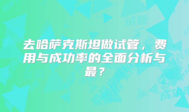 去哈萨克斯坦做试管，费用与成功率的全面分析与最？
