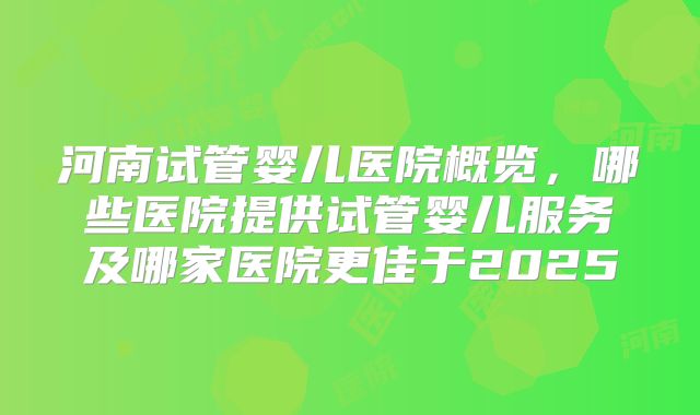 河南试管婴儿医院概览，哪些医院提供试管婴儿服务及哪家医院更佳于2025