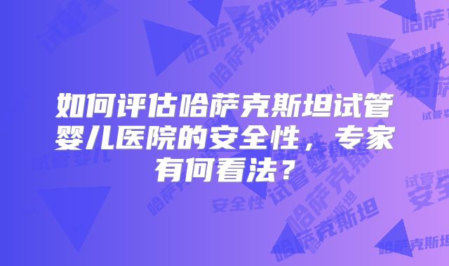 如何评估哈萨克斯坦试管婴儿医院的安全性，专家有何看法？
