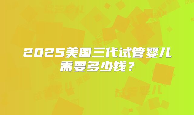2025美国三代试管婴儿需要多少钱？