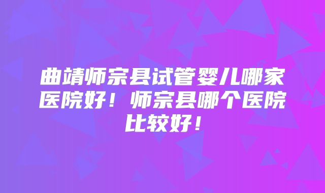 曲靖师宗县试管婴儿哪家医院好！师宗县哪个医院比较好！