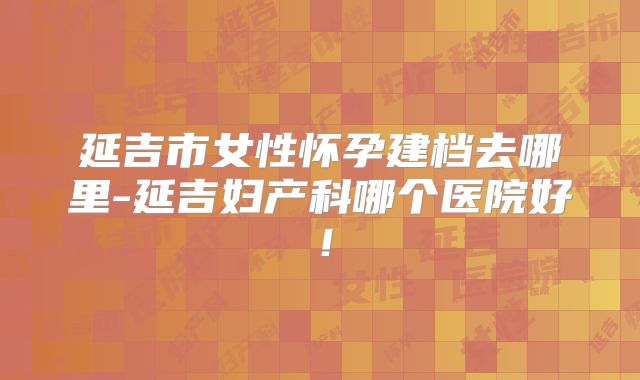延吉市女性怀孕建档去哪里-延吉妇产科哪个医院好!