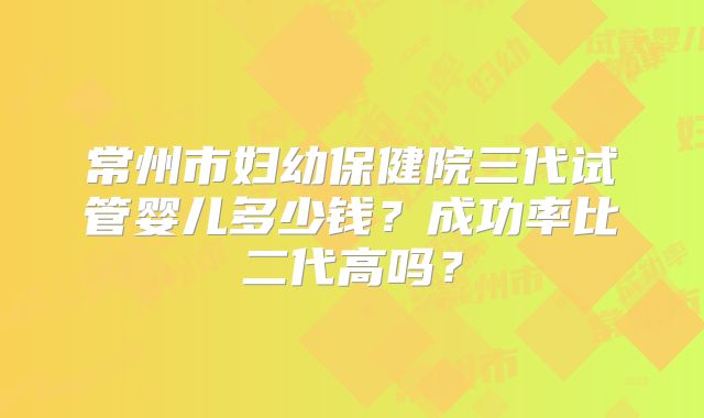 常州市妇幼保健院三代试管婴儿多少钱？成功率比二代高吗？