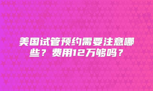 美国试管预约需要注意哪些?费用12万够吗?